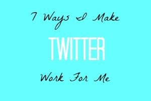 7 Ways I Make Twitter Work For Me